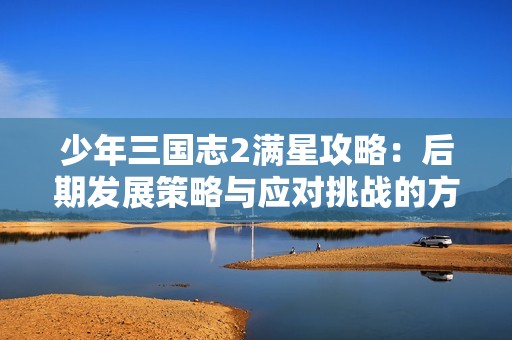 少年三国志2满星攻略：后期发展策略与应对挑战的方法解析