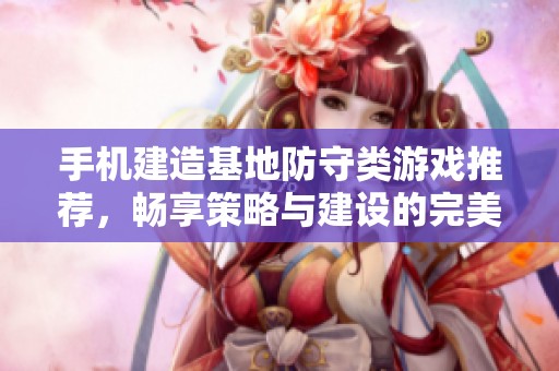 手机建造基地防守类游戏推荐，畅享策略与建设的完美结合