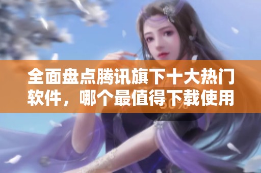 全面盘点腾讯旗下十大热门软件，哪个最值得下载使用呢