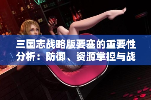 三国志战略版要塞的重要性分析：防御、资源掌控与战略再造的深刻影响