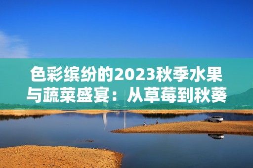 色彩缤纷的2023秋季水果与蔬菜盛宴：从草莓到秋葵的美味探索
