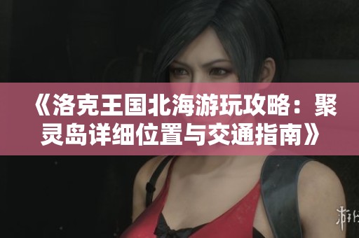 《洛克王国北海游玩攻略：聚灵岛详细位置与交通指南》