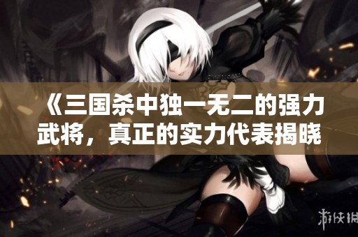 《三国杀中独一无二的强力武将，真正的实力代表揭晓》