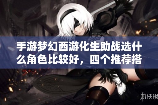 手游梦幻西游化生助战选什么角色比较好，四个推荐搭配详解