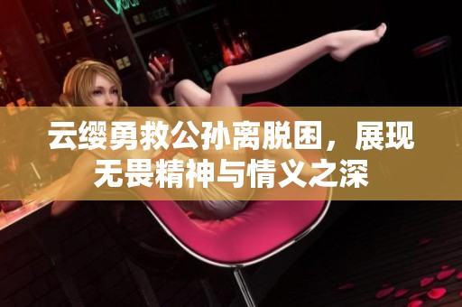 云缨勇救公孙离脱困，展现无畏精神与情义之深