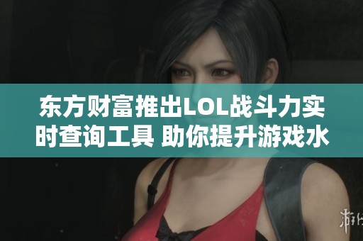 东方财富推出LOL战斗力实时查询工具 助你提升游戏水平