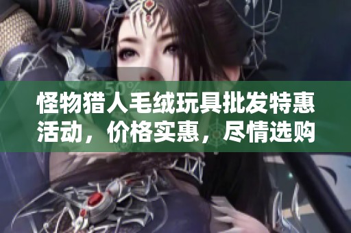 怪物猎人毛绒玩具批发特惠活动，价格实惠，尽情选购的最佳时机