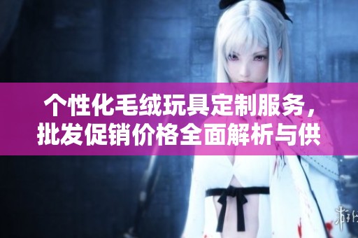 个性化毛绒玩具定制服务，批发促销价格全面解析与供应来源