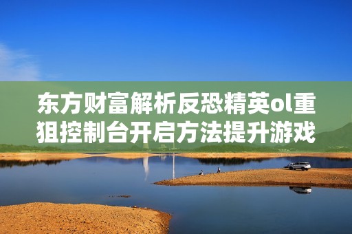 东方财富解析反恐精英ol重狙控制台开启方法提升游戏生存能力