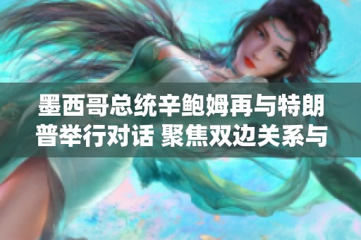 墨西哥总统辛鲍姆再与特朗普举行对话 聚焦双边关系与合作机会