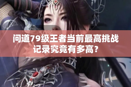 问道79级王者当前最高挑战记录究竟有多高？