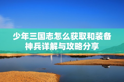 少年三国志怎么获取和装备神兵详解与攻略分享