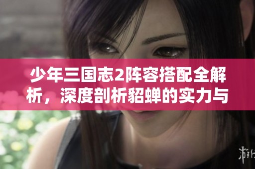 少年三国志2阵容搭配全解析，深度剖析貂蝉的实力与策略