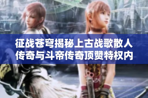 征战苍穹揭秘上古战歌散人传奇与斗帝传奇顶赞特权内容解析