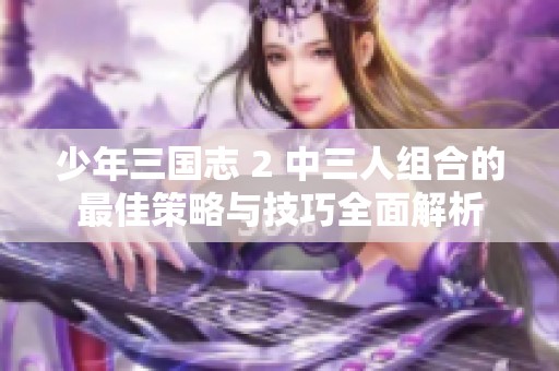 少年三国志 2 中三人组合的最佳策略与技巧全面解析