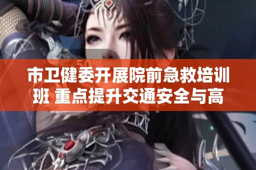 市卫健委开展院前急救培训班 重点提升交通安全与高效救援能力