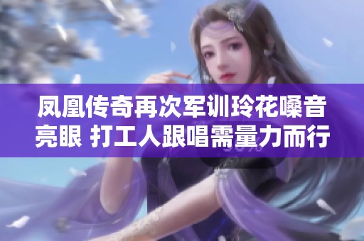 凤凰传奇再次军训玲花嗓音亮眼 打工人跟唱需量力而行
