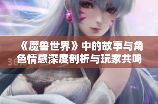 《魔兽世界》中的故事与角色情感深度剖析与玩家共鸣探讨