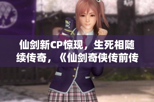 仙剑新CP惊现，生死相随续传奇，《仙剑奇侠传前传》再掀热潮