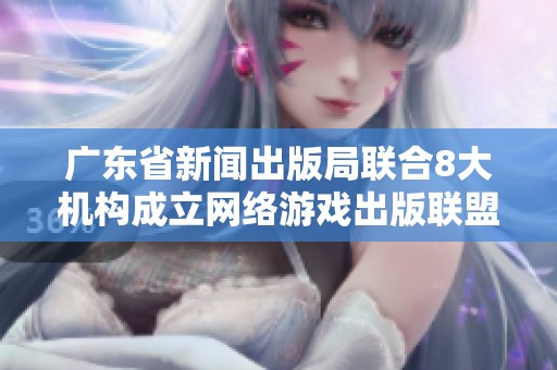 广东省新闻出版局联合8大机构成立网络游戏出版联盟推动行业发展