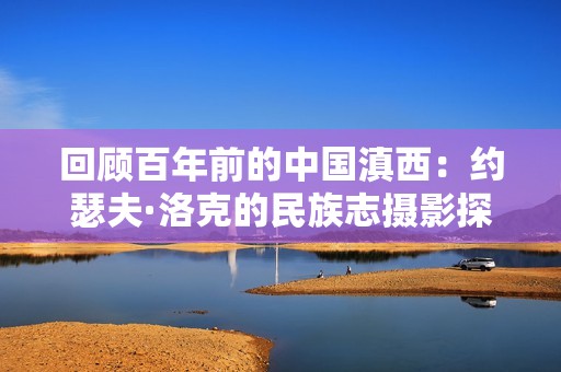 回顾百年前的中国滇西：约瑟夫·洛克的民族志摄影探索