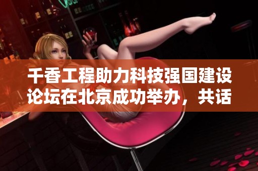 千香工程助力科技强国建设论坛在北京成功举办，共话创新发展新机遇