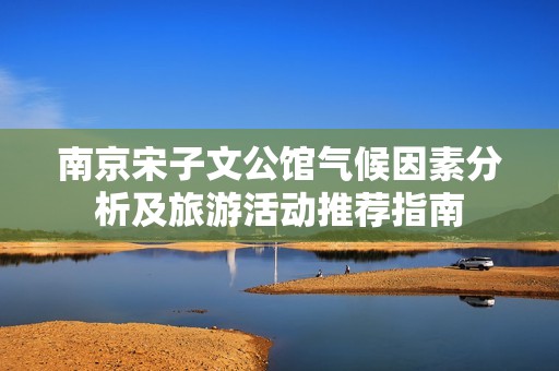 南京宋子文公馆气候因素分析及旅游活动推荐指南