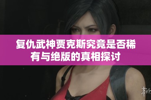 复仇武神贾克斯究竟是否稀有与绝版的真相探讨