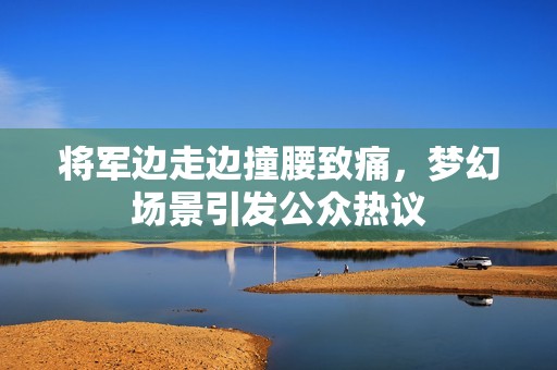 将军边走边撞腰致痛，梦幻场景引发公众热议