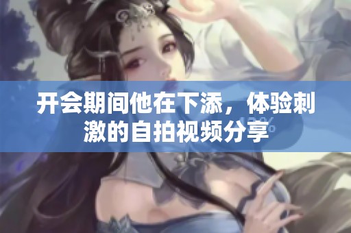 开会期间他在下添，体验刺激的自拍视频分享