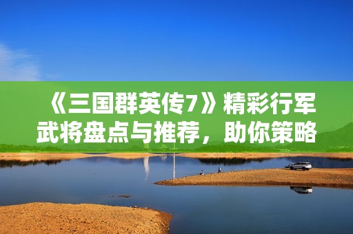 《三国群英传7》精彩行军武将盘点与推荐，助你策略制胜！