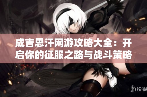 成吉思汗网游攻略大全：开启你的征服之路与战斗策略分享