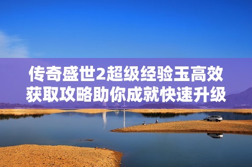 传奇盛世2超级经验玉高效获取攻略助你成就快速升级之梦