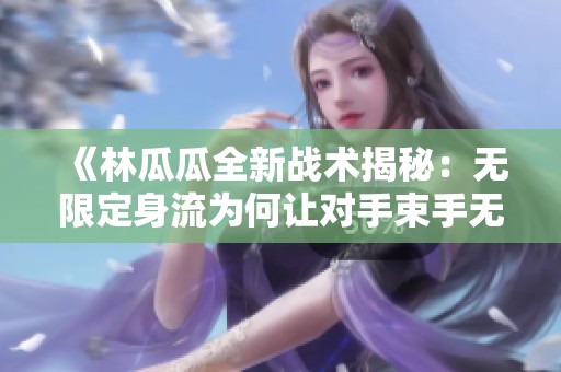 《林瓜瓜全新战术揭秘：无限定身流为何让对手束手无策》