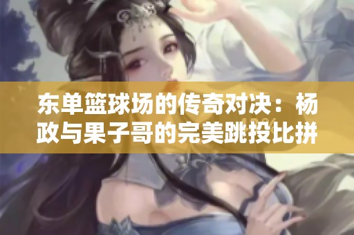 东单篮球场的传奇对决：杨政与果子哥的完美跳投比拼