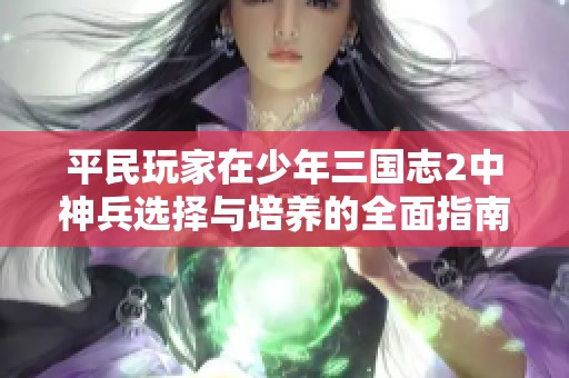 平民玩家在少年三国志2中神兵选择与培养的全面指南