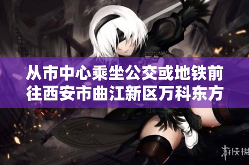 从市中心乘坐公交或地铁前往西安市曲江新区万科东方传奇的攻略指南