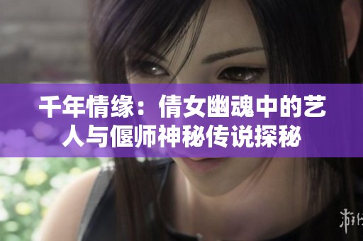 千年情缘：倩女幽魂中的艺人与偃师神秘传说探秘