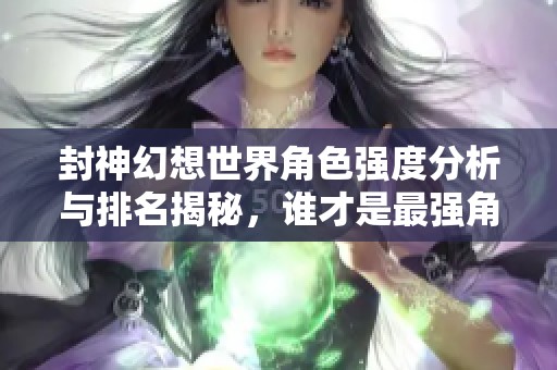 封神幻想世界角色强度分析与排名揭秘，谁才是最强角色
