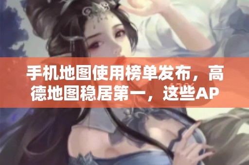 手机地图使用榜单发布，高德地图稳居第一，这些APP非常推荐给你！