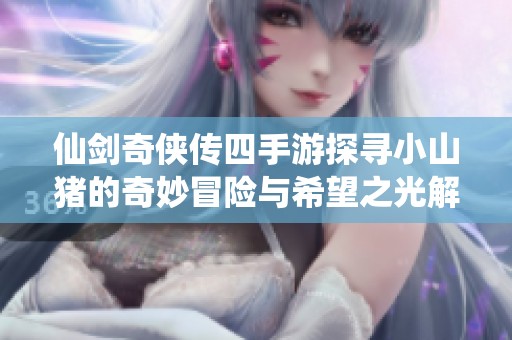 仙剑奇侠传四手游探寻小山猪的奇妙冒险与希望之光解锁攻略