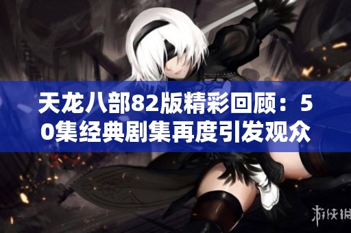 天龙八部82版精彩回顾：50集经典剧集再度引发观众热议
