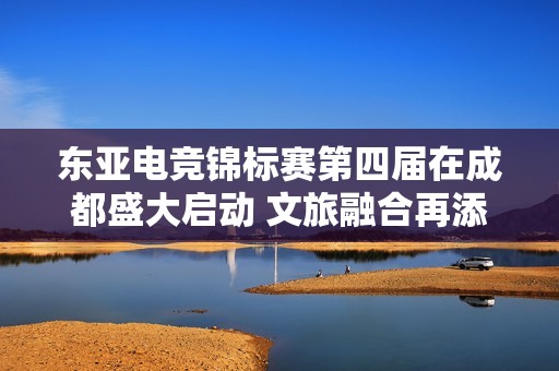 东亚电竞锦标赛第四届在成都盛大启动 文旅融合再添新活力