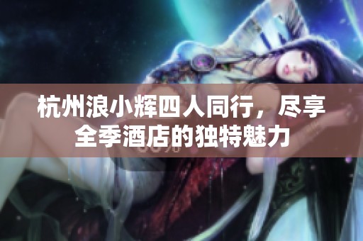 杭州浪小辉四人同行，尽享全季酒店的独特魅力