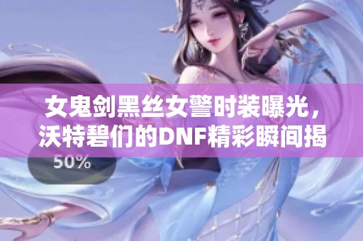 女鬼剑黑丝女警时装曝光，沃特碧们的DNF精彩瞬间揭秘