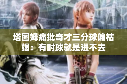 塔图姆痛批奇才三分球偏枯竭：有时球就是进不去