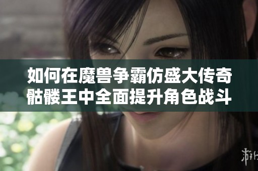如何在魔兽争霸仿盛大传奇骷髅王中全面提升角色战斗实力的实用技巧