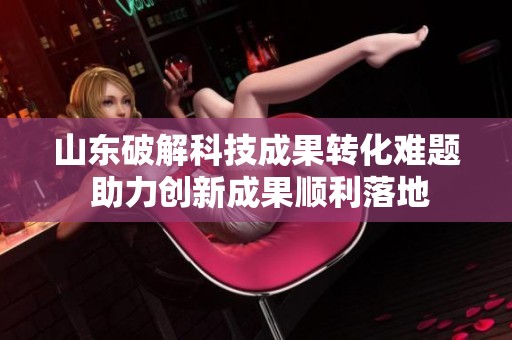 山东破解科技成果转化难题 助力创新成果顺利落地