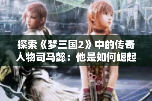 探索《梦三国2》中的传奇人物司马懿：他是如何崛起并与玩家互动的