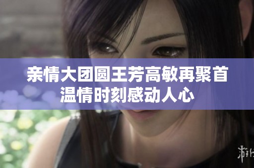 亲情大团圆王芳高敏再聚首温情时刻感动人心